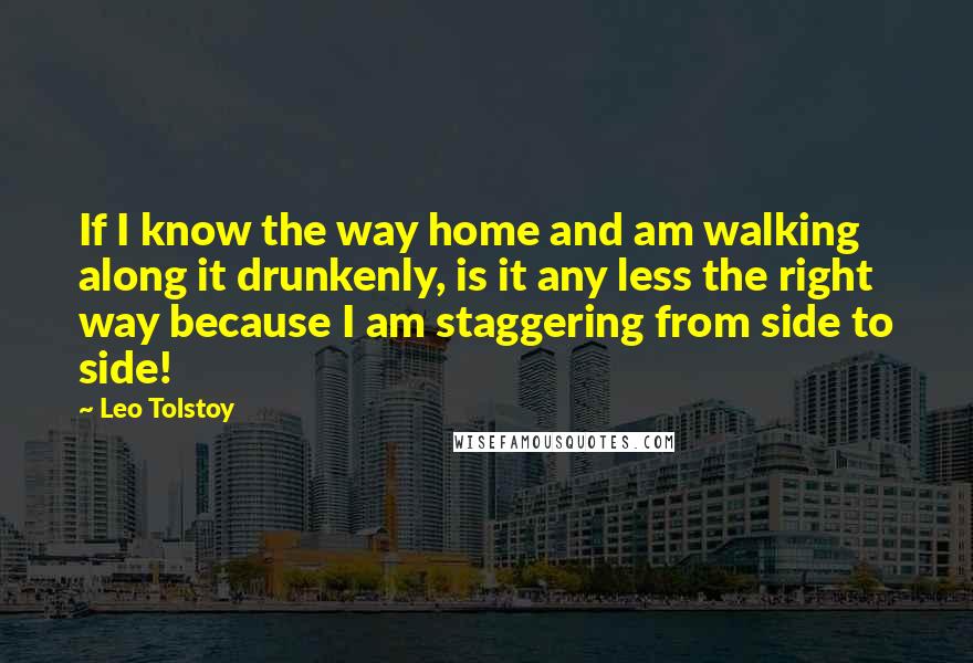 Leo Tolstoy Quotes: If I know the way home and am walking along it drunkenly, is it any less the right way because I am staggering from side to side!