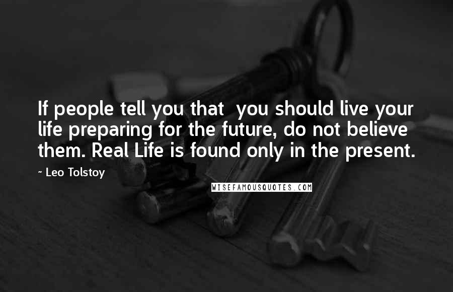 Leo Tolstoy Quotes: If people tell you that  you should live your life preparing for the future, do not believe  them. Real Life is found only in the present.