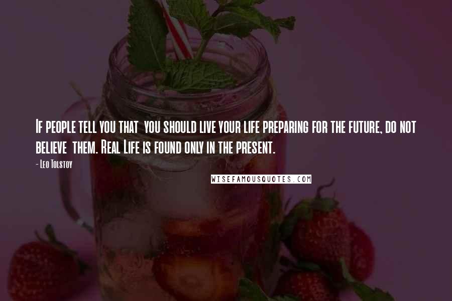 Leo Tolstoy Quotes: If people tell you that  you should live your life preparing for the future, do not believe  them. Real Life is found only in the present.