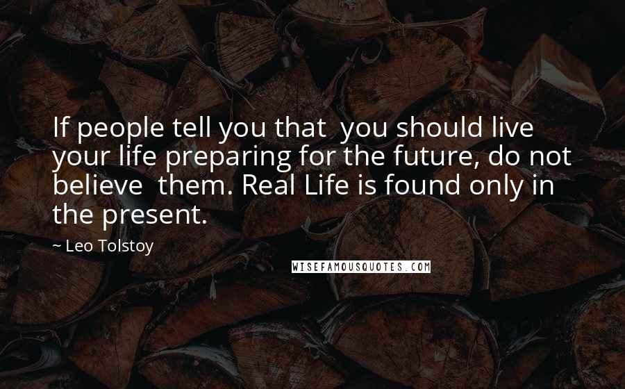 Leo Tolstoy Quotes: If people tell you that  you should live your life preparing for the future, do not believe  them. Real Life is found only in the present.