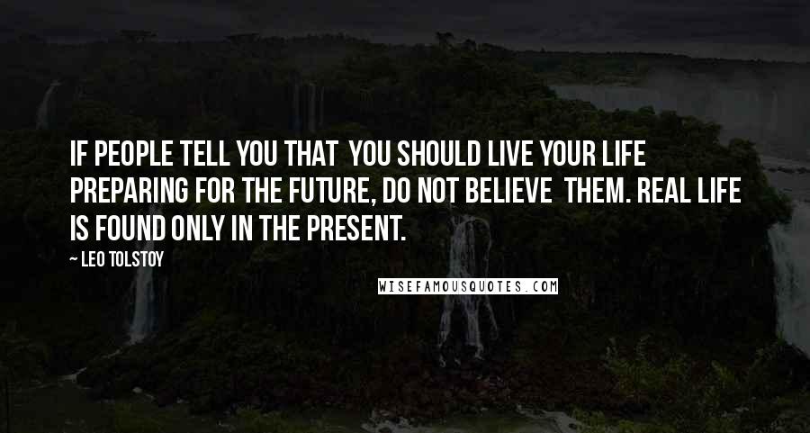 Leo Tolstoy Quotes: If people tell you that you should live your life preparing for the future, do not believe them. Real Life is found only in the present.