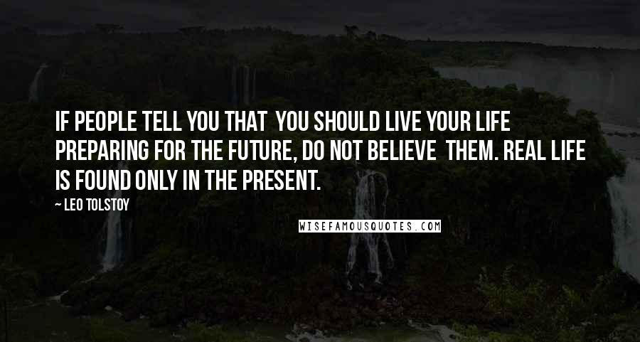 Leo Tolstoy Quotes: If people tell you that  you should live your life preparing for the future, do not believe  them. Real Life is found only in the present.