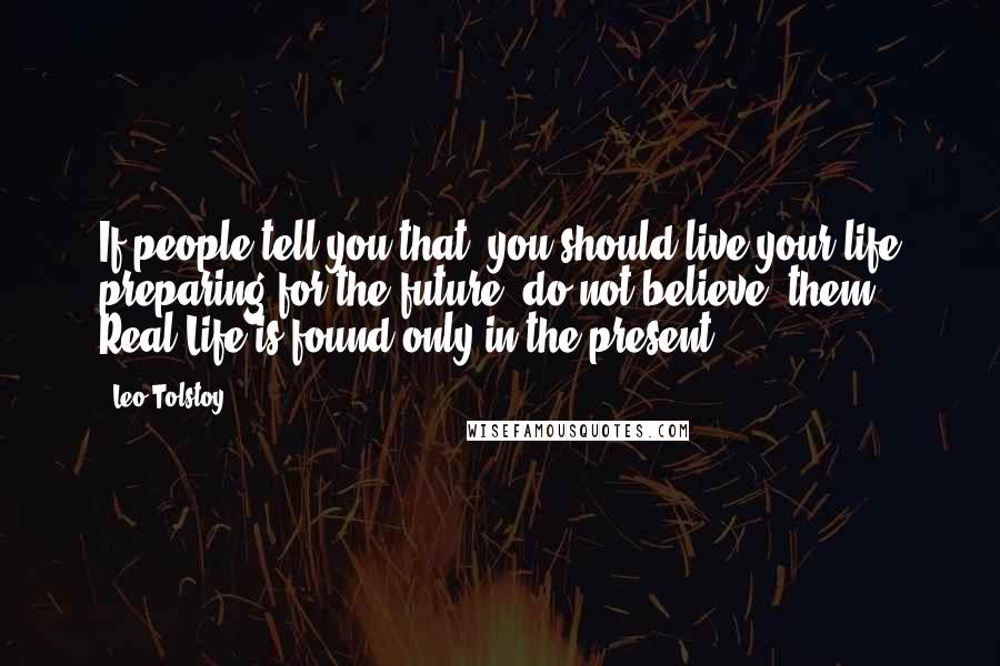Leo Tolstoy Quotes: If people tell you that  you should live your life preparing for the future, do not believe  them. Real Life is found only in the present.