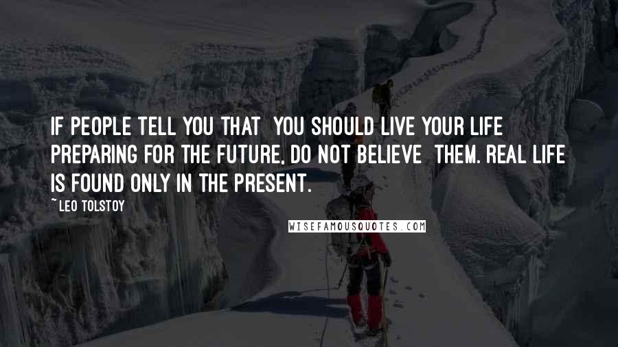 Leo Tolstoy Quotes: If people tell you that  you should live your life preparing for the future, do not believe  them. Real Life is found only in the present.