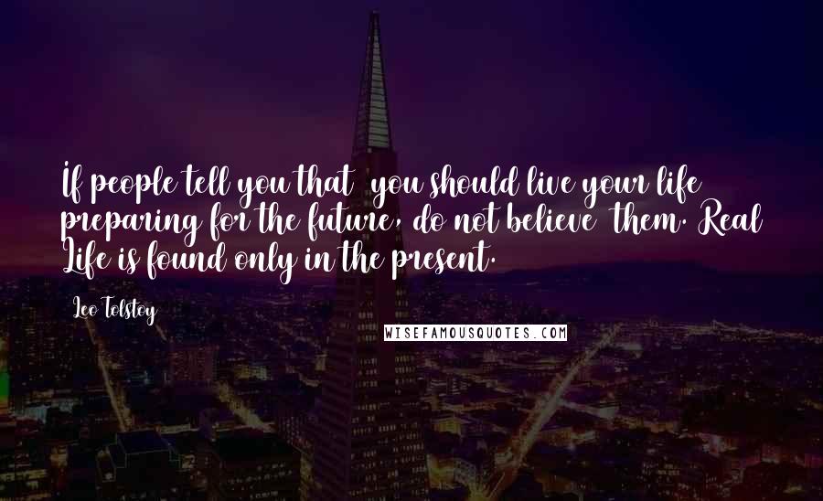 Leo Tolstoy Quotes: If people tell you that  you should live your life preparing for the future, do not believe  them. Real Life is found only in the present.