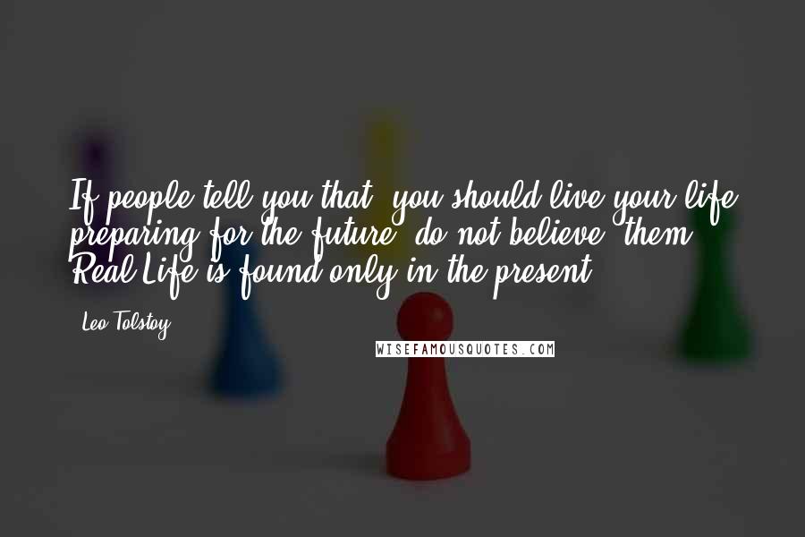 Leo Tolstoy Quotes: If people tell you that  you should live your life preparing for the future, do not believe  them. Real Life is found only in the present.