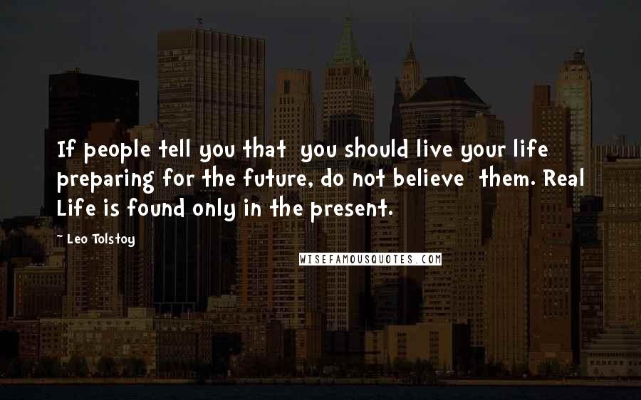 Leo Tolstoy Quotes: If people tell you that  you should live your life preparing for the future, do not believe  them. Real Life is found only in the present.