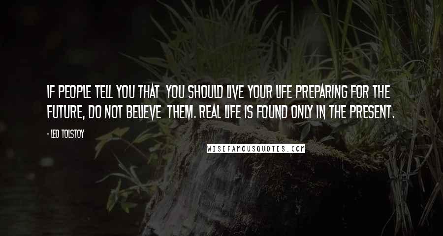 Leo Tolstoy Quotes: If people tell you that  you should live your life preparing for the future, do not believe  them. Real Life is found only in the present.