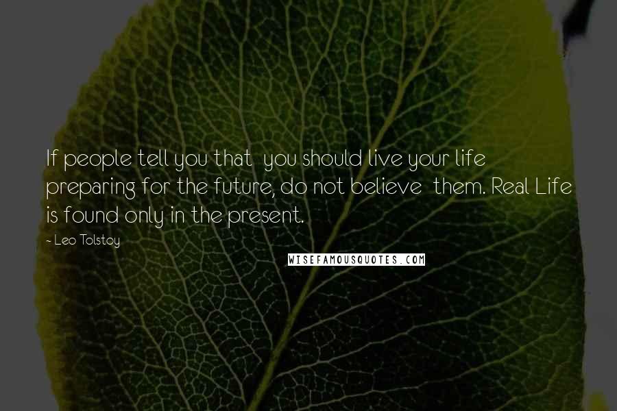 Leo Tolstoy Quotes: If people tell you that  you should live your life preparing for the future, do not believe  them. Real Life is found only in the present.