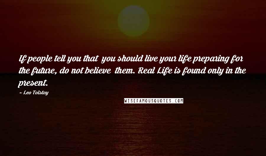 Leo Tolstoy Quotes: If people tell you that  you should live your life preparing for the future, do not believe  them. Real Life is found only in the present.