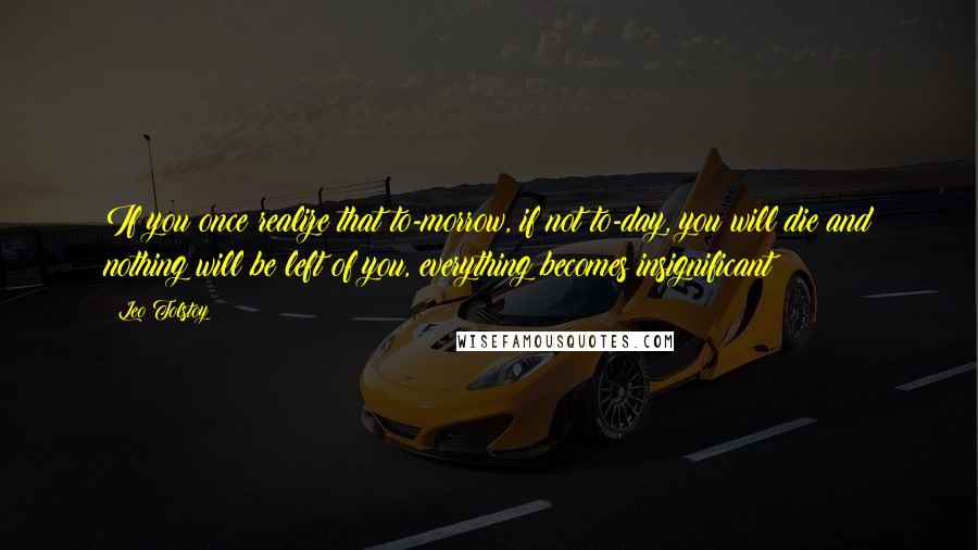 Leo Tolstoy Quotes: If you once realize that to-morrow, if not to-day, you will die and nothing will be left of you, everything becomes insignificant!