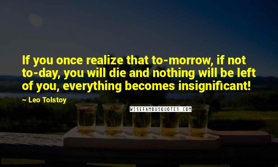 Leo Tolstoy Quotes: If you once realize that to-morrow, if not to-day, you will die and nothing will be left of you, everything becomes insignificant!