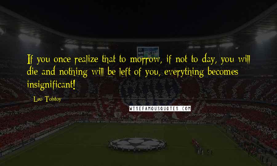 Leo Tolstoy Quotes: If you once realize that to-morrow, if not to-day, you will die and nothing will be left of you, everything becomes insignificant!