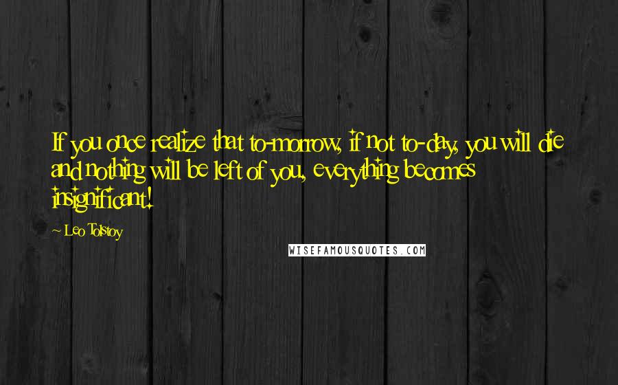 Leo Tolstoy Quotes: If you once realize that to-morrow, if not to-day, you will die and nothing will be left of you, everything becomes insignificant!