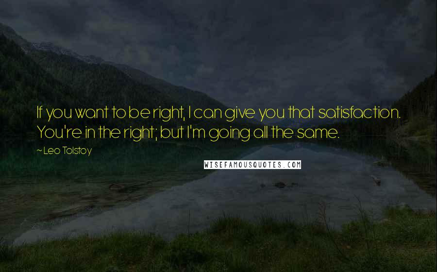 Leo Tolstoy Quotes: If you want to be right, I can give you that satisfaction. You're in the right; but I'm going all the same.