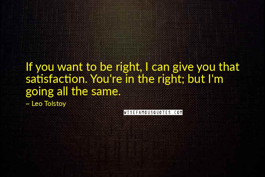 Leo Tolstoy Quotes: If you want to be right, I can give you that satisfaction. You're in the right; but I'm going all the same.