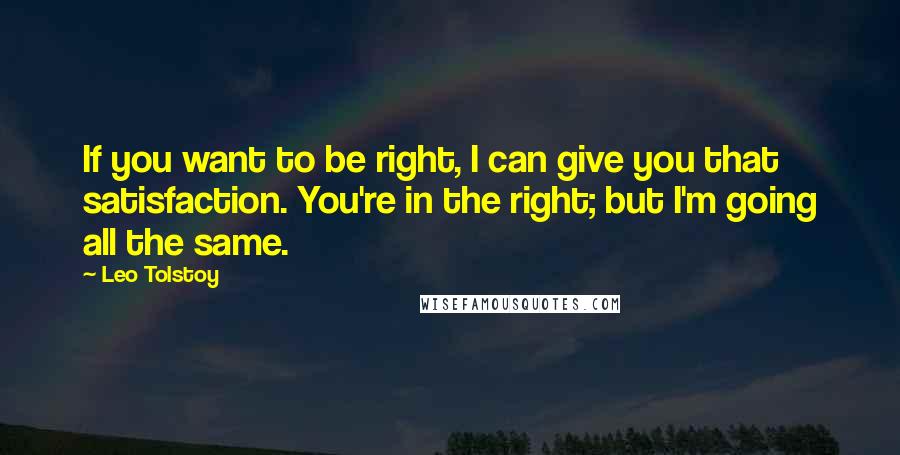 Leo Tolstoy Quotes: If you want to be right, I can give you that satisfaction. You're in the right; but I'm going all the same.