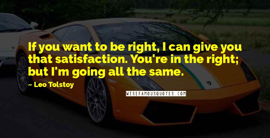 Leo Tolstoy Quotes: If you want to be right, I can give you that satisfaction. You're in the right; but I'm going all the same.