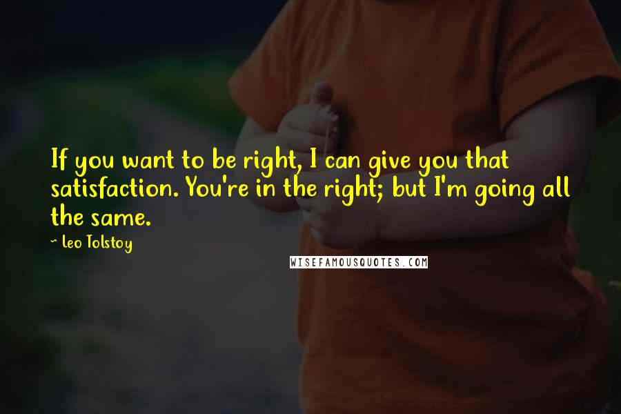 Leo Tolstoy Quotes: If you want to be right, I can give you that satisfaction. You're in the right; but I'm going all the same.