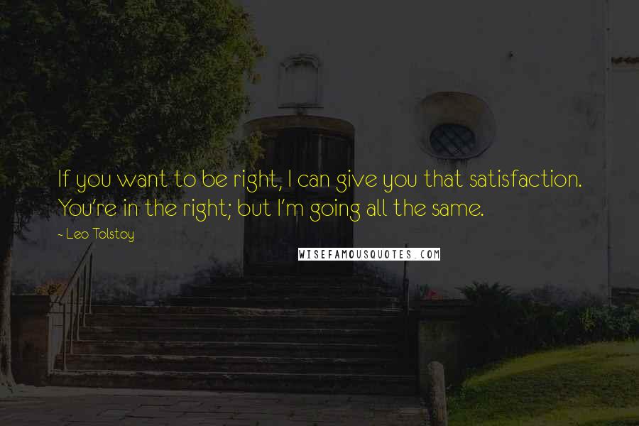 Leo Tolstoy Quotes: If you want to be right, I can give you that satisfaction. You're in the right; but I'm going all the same.