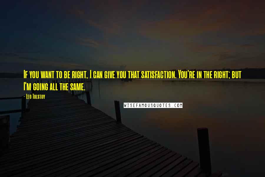 Leo Tolstoy Quotes: If you want to be right, I can give you that satisfaction. You're in the right; but I'm going all the same.