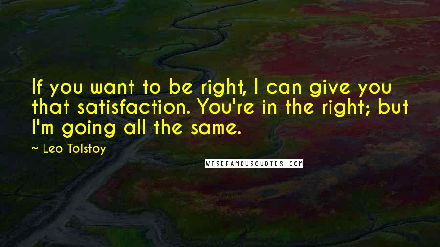 Leo Tolstoy Quotes: If you want to be right, I can give you that satisfaction. You're in the right; but I'm going all the same.