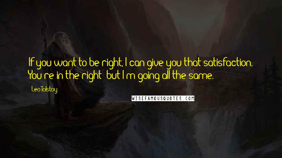 Leo Tolstoy Quotes: If you want to be right, I can give you that satisfaction. You're in the right; but I'm going all the same.