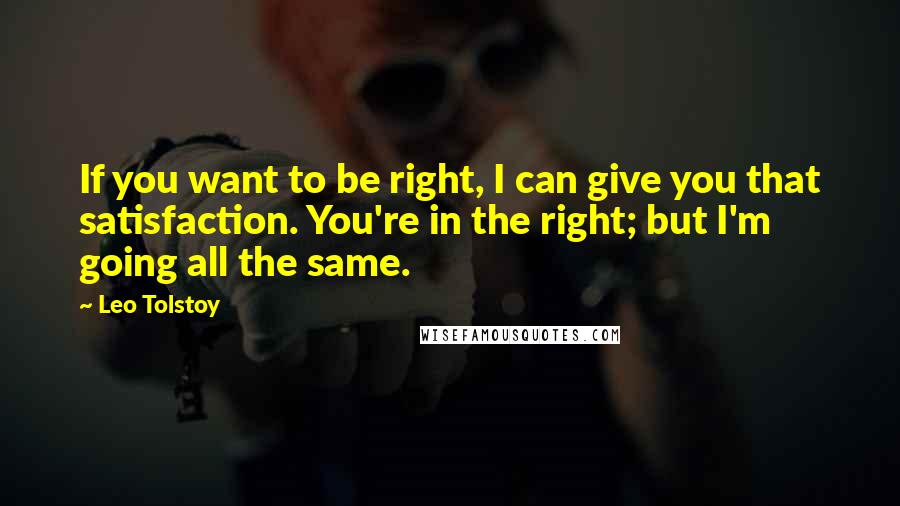 Leo Tolstoy Quotes: If you want to be right, I can give you that satisfaction. You're in the right; but I'm going all the same.