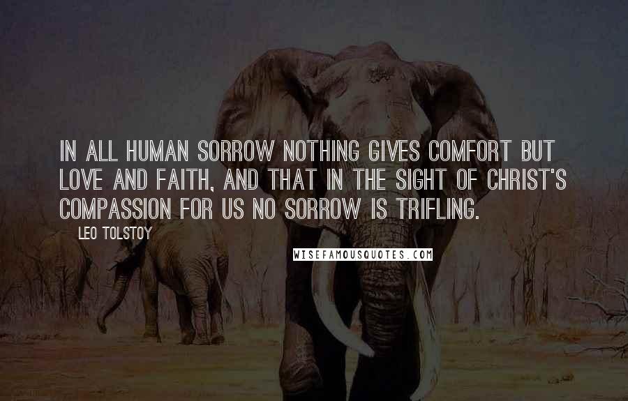 Leo Tolstoy Quotes: In all human sorrow nothing gives comfort but love and faith, and that in the sight of Christ's compassion for us no sorrow is trifling.