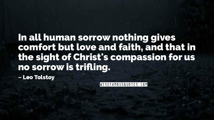 Leo Tolstoy Quotes: In all human sorrow nothing gives comfort but love and faith, and that in the sight of Christ's compassion for us no sorrow is trifling.