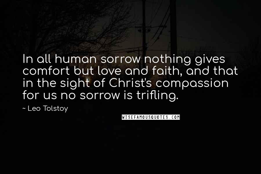 Leo Tolstoy Quotes: In all human sorrow nothing gives comfort but love and faith, and that in the sight of Christ's compassion for us no sorrow is trifling.