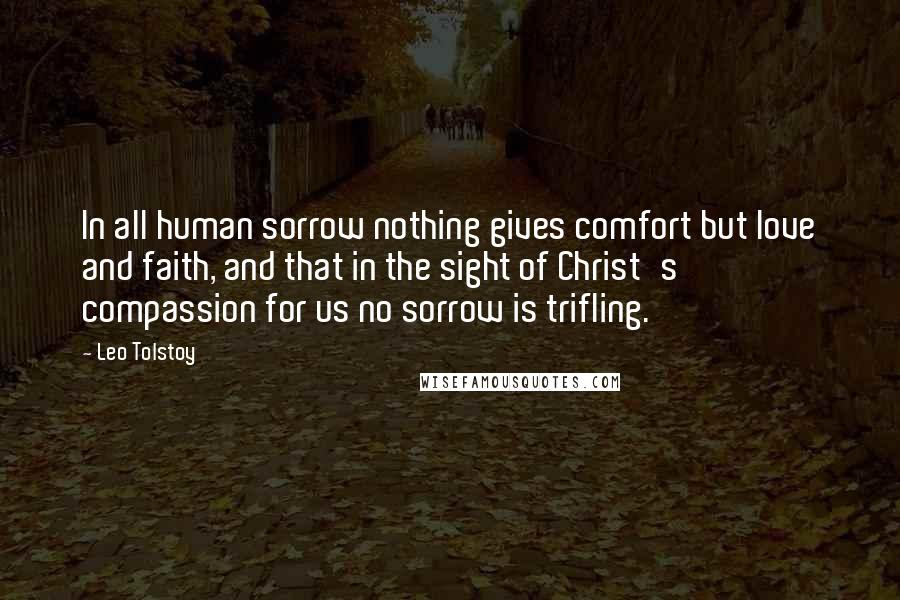 Leo Tolstoy Quotes: In all human sorrow nothing gives comfort but love and faith, and that in the sight of Christ's compassion for us no sorrow is trifling.