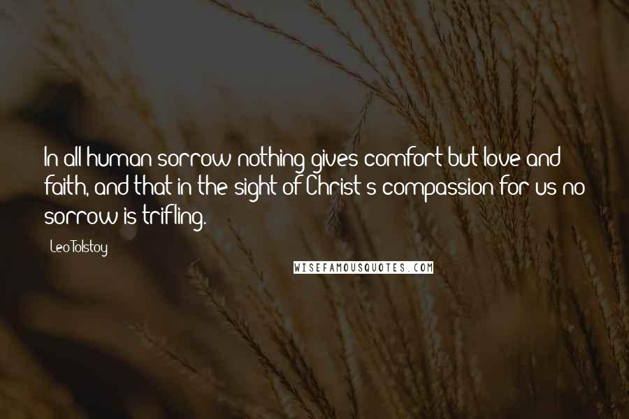 Leo Tolstoy Quotes: In all human sorrow nothing gives comfort but love and faith, and that in the sight of Christ's compassion for us no sorrow is trifling.