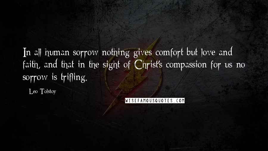 Leo Tolstoy Quotes: In all human sorrow nothing gives comfort but love and faith, and that in the sight of Christ's compassion for us no sorrow is trifling.