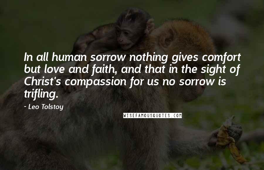 Leo Tolstoy Quotes: In all human sorrow nothing gives comfort but love and faith, and that in the sight of Christ's compassion for us no sorrow is trifling.