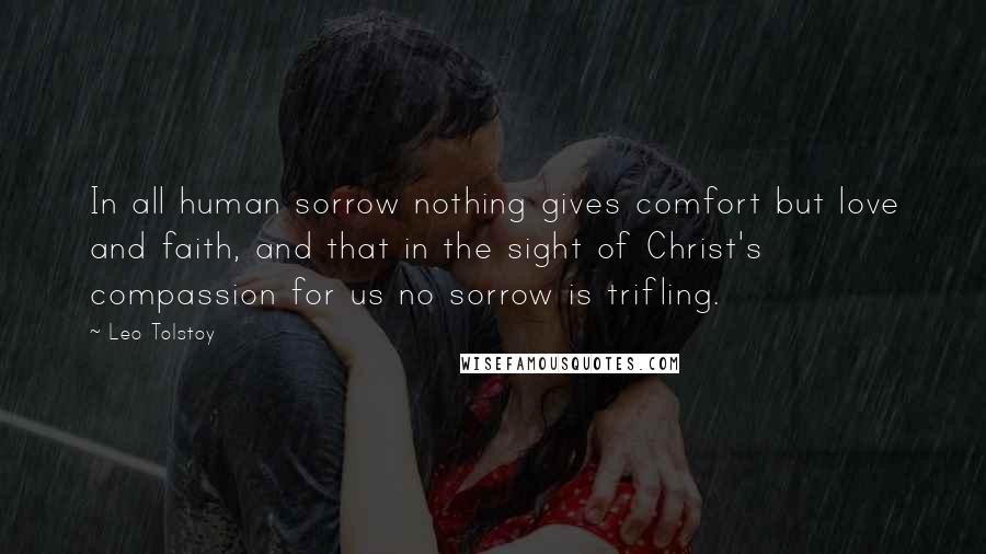 Leo Tolstoy Quotes: In all human sorrow nothing gives comfort but love and faith, and that in the sight of Christ's compassion for us no sorrow is trifling.