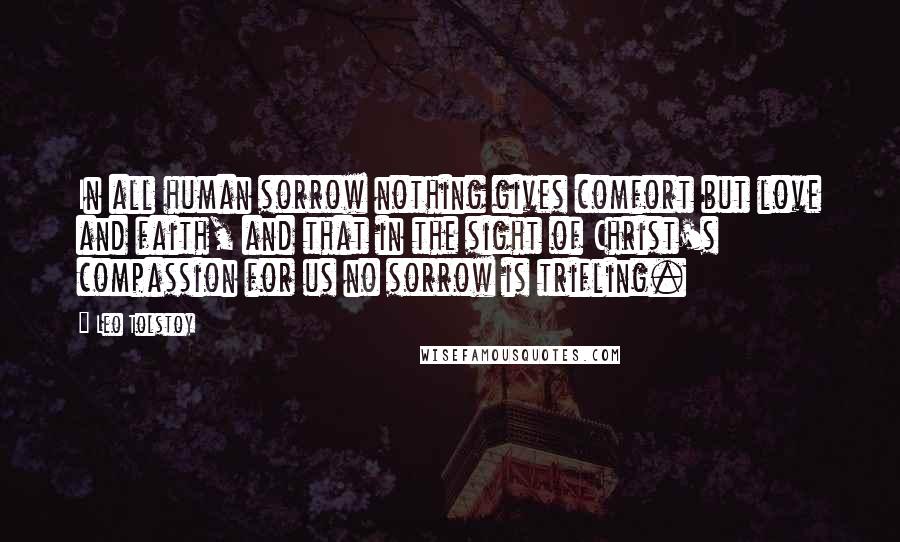 Leo Tolstoy Quotes: In all human sorrow nothing gives comfort but love and faith, and that in the sight of Christ's compassion for us no sorrow is trifling.