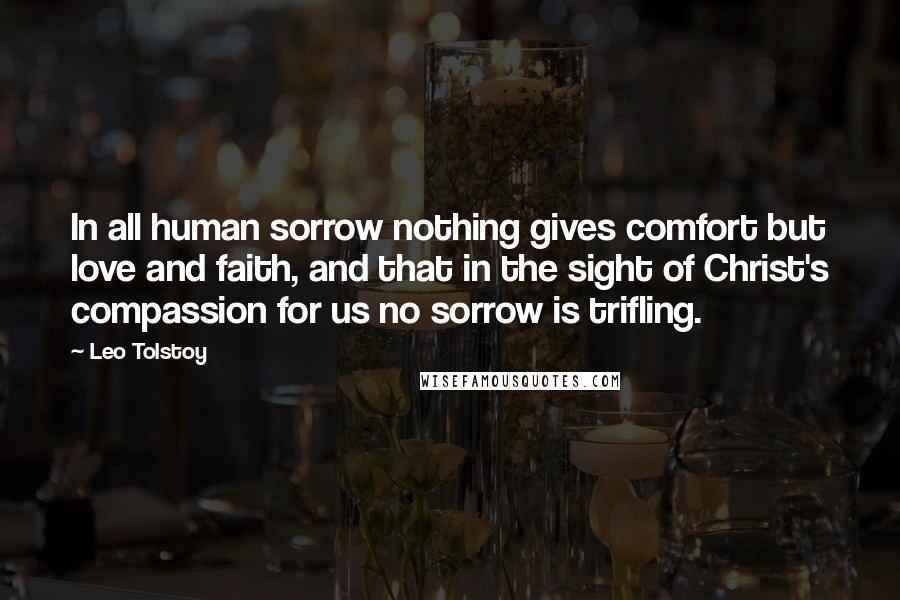 Leo Tolstoy Quotes: In all human sorrow nothing gives comfort but love and faith, and that in the sight of Christ's compassion for us no sorrow is trifling.