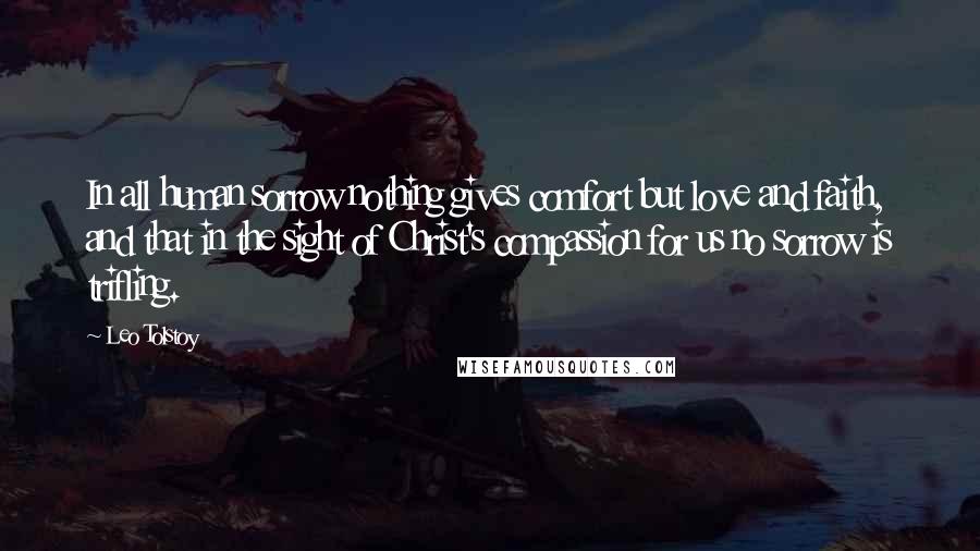 Leo Tolstoy Quotes: In all human sorrow nothing gives comfort but love and faith, and that in the sight of Christ's compassion for us no sorrow is trifling.