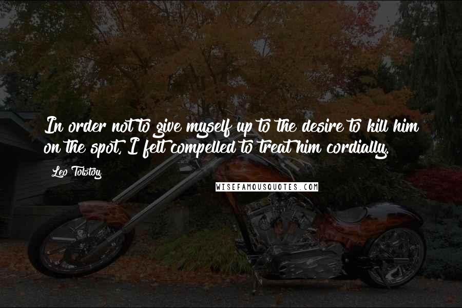 Leo Tolstoy Quotes: In order not to give myself up to the desire to kill him on the spot, I felt compelled to treat him cordially.