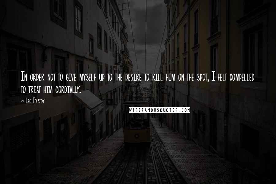 Leo Tolstoy Quotes: In order not to give myself up to the desire to kill him on the spot, I felt compelled to treat him cordially.