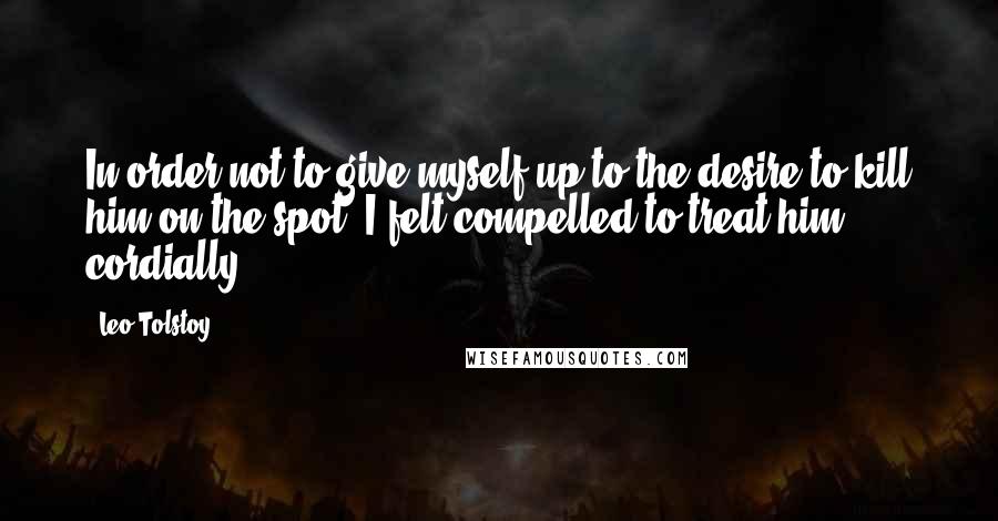 Leo Tolstoy Quotes: In order not to give myself up to the desire to kill him on the spot, I felt compelled to treat him cordially.