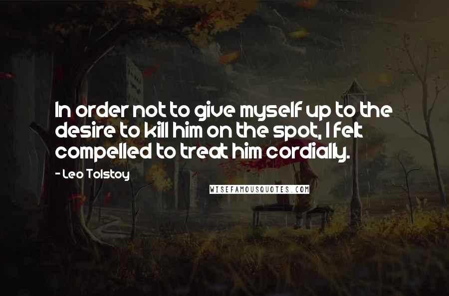 Leo Tolstoy Quotes: In order not to give myself up to the desire to kill him on the spot, I felt compelled to treat him cordially.