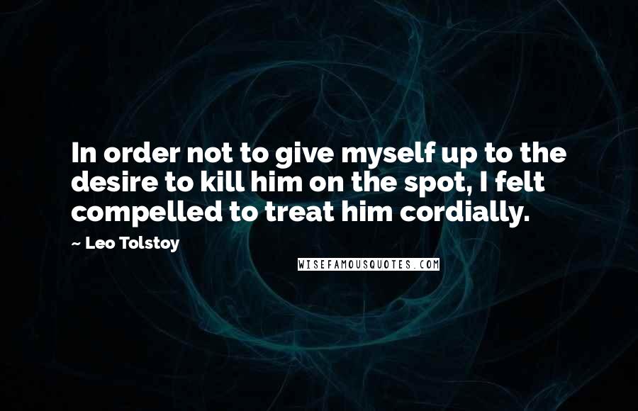 Leo Tolstoy Quotes: In order not to give myself up to the desire to kill him on the spot, I felt compelled to treat him cordially.