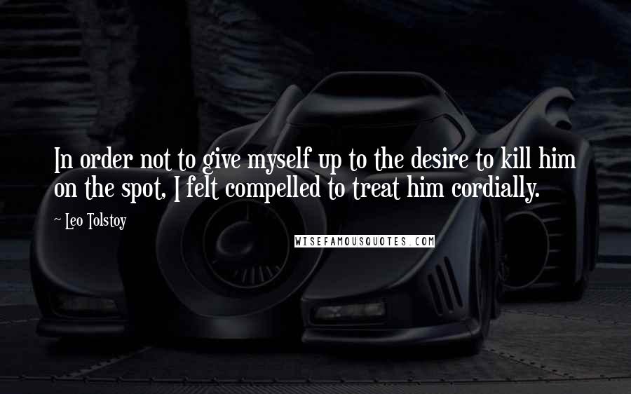 Leo Tolstoy Quotes: In order not to give myself up to the desire to kill him on the spot, I felt compelled to treat him cordially.