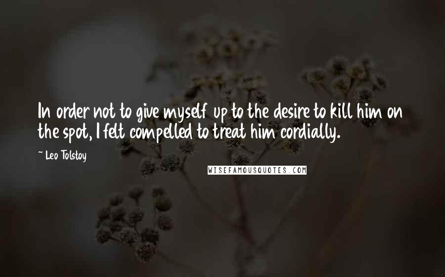 Leo Tolstoy Quotes: In order not to give myself up to the desire to kill him on the spot, I felt compelled to treat him cordially.