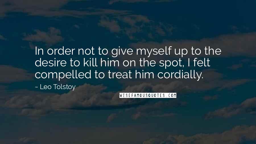 Leo Tolstoy Quotes: In order not to give myself up to the desire to kill him on the spot, I felt compelled to treat him cordially.