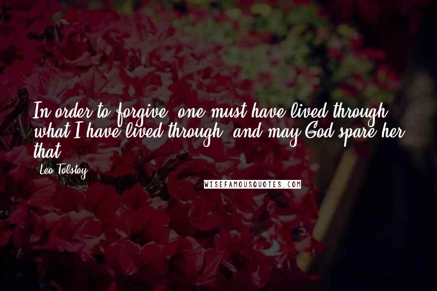 Leo Tolstoy Quotes: In order to forgive, one must have lived through what I have lived through, and may God spare her that.