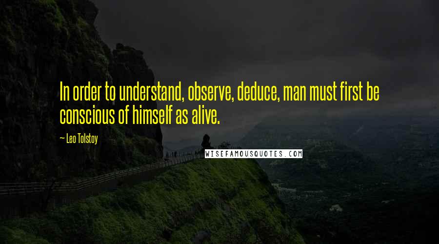 Leo Tolstoy Quotes: In order to understand, observe, deduce, man must first be conscious of himself as alive.