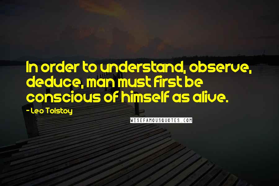 Leo Tolstoy Quotes: In order to understand, observe, deduce, man must first be conscious of himself as alive.